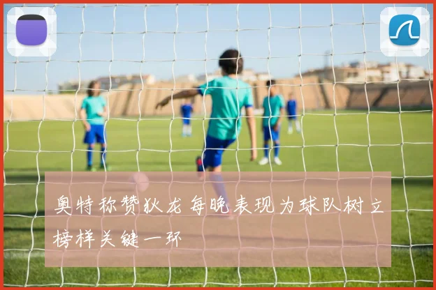 奥特称赞狄龙每晚表现为球队树立榜样关键一环